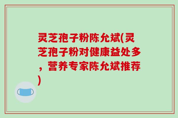 灵芝孢子粉陈允斌(灵芝孢子粉对健康益处多,营养专家陈允斌推荐)