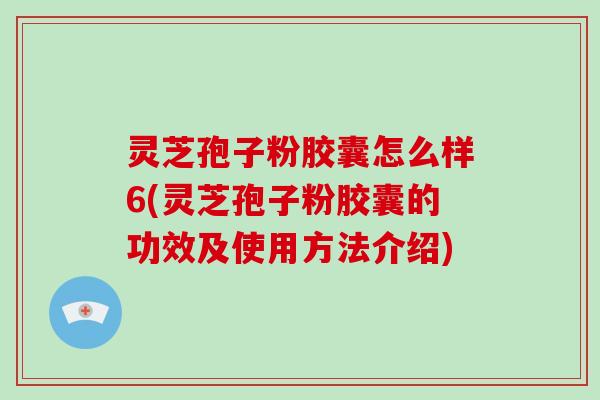 灵芝孢子粉胶囊怎么样6(灵芝孢子粉胶囊的功效及使用方法介绍)