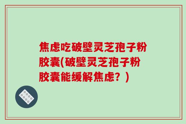 焦虑吃破壁灵芝孢子粉胶囊(破壁灵芝孢子粉胶囊能缓解焦虑?)