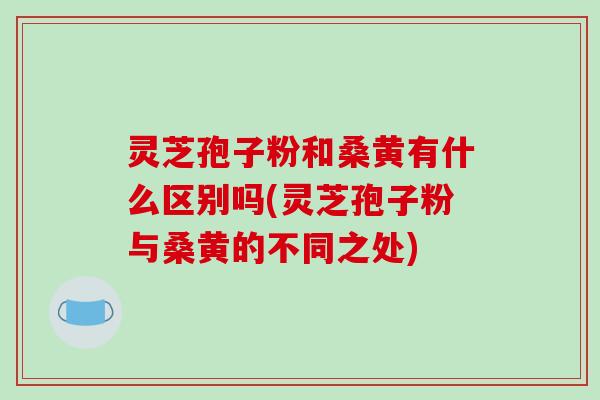 灵芝孢子粉和桑黄有什么区别吗(灵芝孢子粉与桑黄的不同之处)