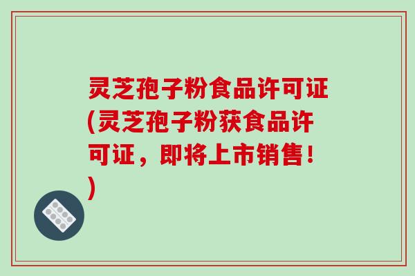灵芝孢子粉食品许可证(灵芝孢子粉获食品许可证,即将上市销售!)