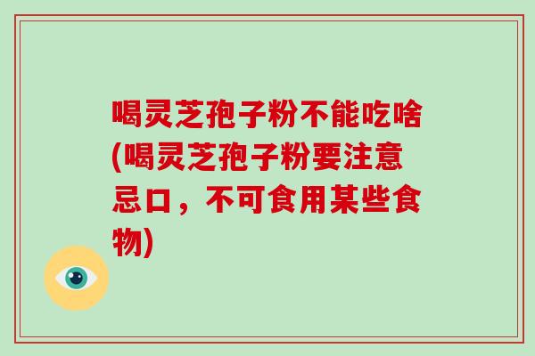 喝灵芝孢子粉不能吃啥(喝灵芝孢子粉要注意忌口,不可食用某些食物)