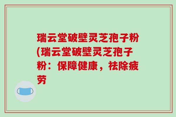 瑞云堂破壁灵芝孢子粉(瑞云堂破壁灵芝孢子粉:保障健康,祛除疲劳