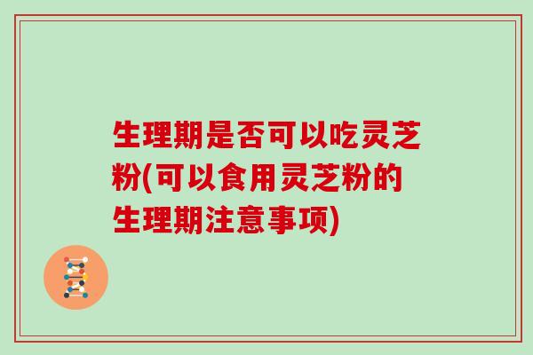 生理期是否可以吃灵芝粉(可以食用灵芝粉的生理期注意事项)