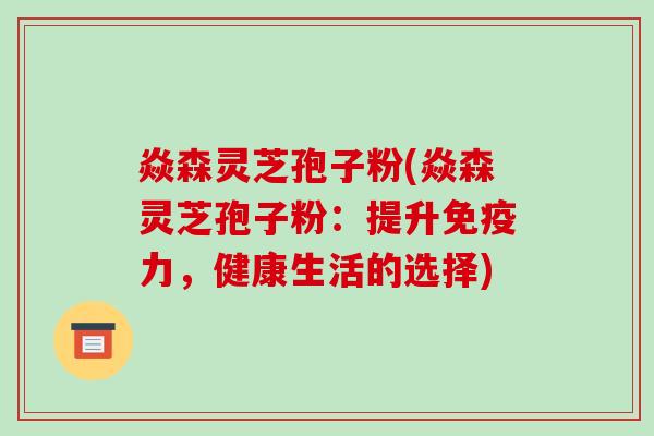焱森灵芝孢子粉(焱森灵芝孢子粉：提升免疫力，健康生活的选择)