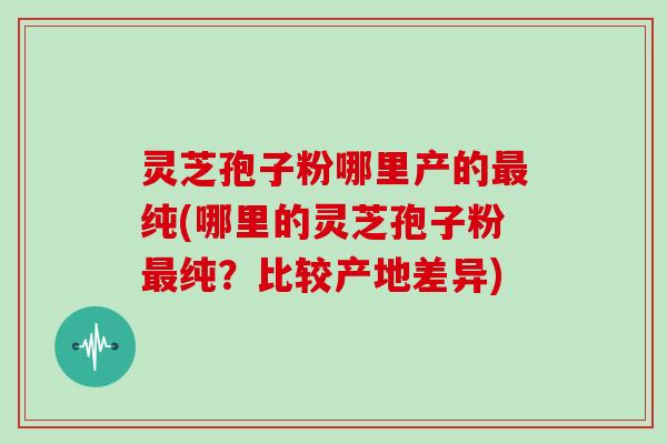 灵芝孢子粉哪里产的最纯(哪里的灵芝孢子粉最纯？比较产地差异)