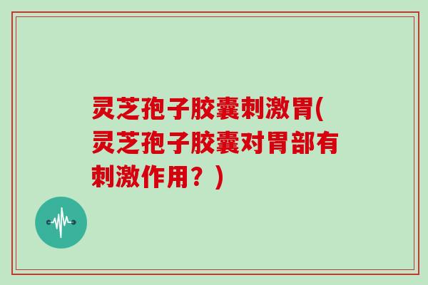 灵芝孢子胶囊刺激胃(灵芝孢子胶囊对胃部有刺激作用？)