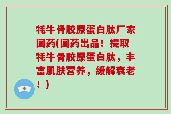 牦牛骨胶原蛋白肽厂家国药(国药出品！提取牦牛骨胶原蛋白肽，丰富肌肤营养，缓解衰老！)