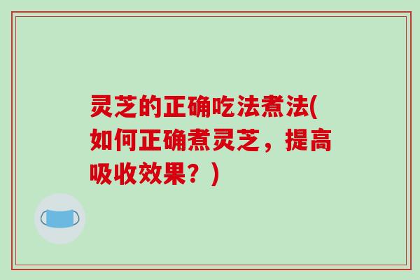 灵芝的正确吃法煮法(如何正确煮灵芝，提高吸收效果？)