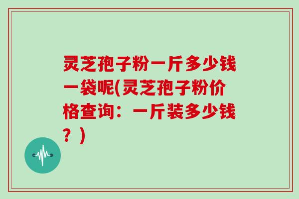 灵芝孢子粉一斤多少钱一袋呢(灵芝孢子粉价格查询：一斤装多少钱？)