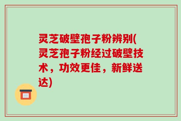 灵芝破壁孢子粉辨别(灵芝孢子粉经过破壁技术,功效更佳,新鲜送达)