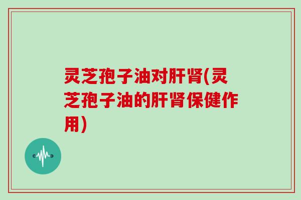 灵芝孢子油对肝肾(灵芝孢子油的肝肾保健作用)