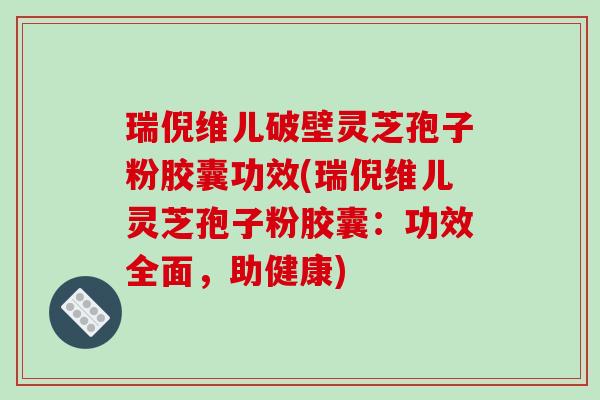 瑞倪维儿破壁灵芝孢子粉胶囊功效(瑞倪维儿灵芝孢子粉胶囊:功效全面,助健康)