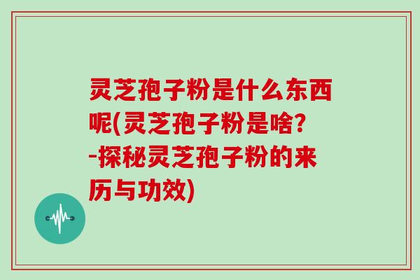 灵芝孢子粉是什么东西呢(灵芝孢子粉是啥？-探秘灵芝孢子粉的来历与功效)