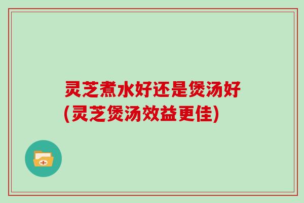 灵芝煮水好还是煲汤好(灵芝煲汤效益更佳)