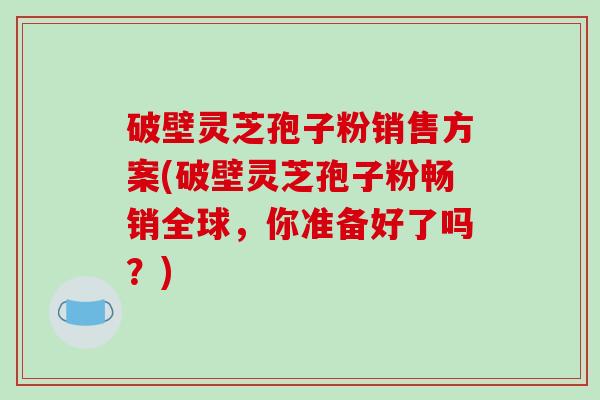 破壁灵芝孢子粉销售方案(破壁灵芝孢子粉畅销全球,你准备好了吗?)