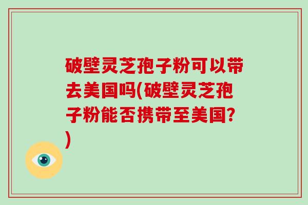 破壁灵芝孢子粉可以带去美国吗(破壁灵芝孢子粉能否携带至美国?)