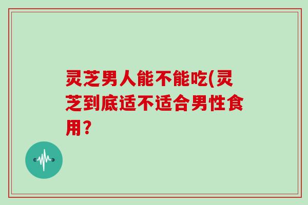 灵芝男人能不能吃(灵芝到底适不适合男性食用?