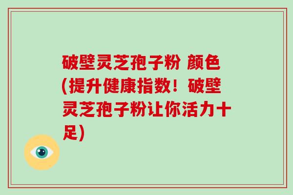 破壁灵芝孢子粉 颜色(提升健康指数！破壁灵芝孢子粉让你活力十足)