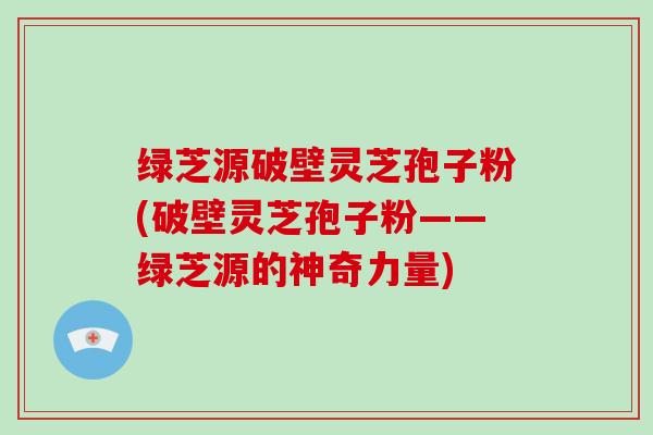 绿芝源破壁灵芝孢子粉(破壁灵芝孢子粉——绿芝源的神奇力量)