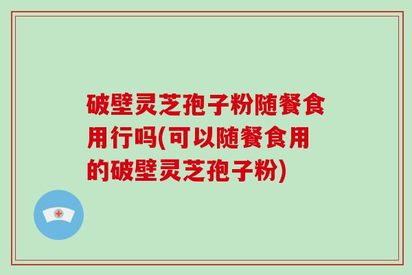 破壁灵芝孢子粉随餐食用行吗(可以随餐食用的破壁灵芝孢子粉)