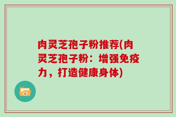 肉灵芝孢子粉推荐(肉灵芝孢子粉：增强免疫力，打造健康身体)