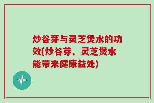 炒谷芽与灵芝煲水的功效(炒谷芽、灵芝煲水能带来健康益处)