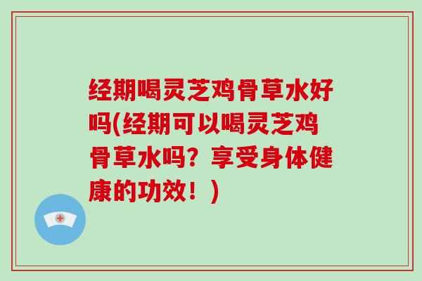 经期喝灵芝鸡骨草水好吗(经期可以喝灵芝鸡骨草水吗?享受身体健康的功效!)