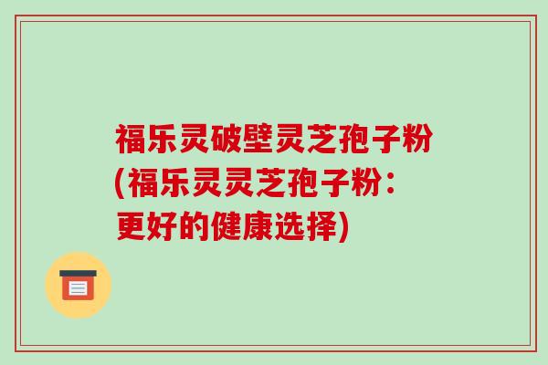 福乐灵破壁灵芝孢子粉(福乐灵灵芝孢子粉:更好的健康选择)