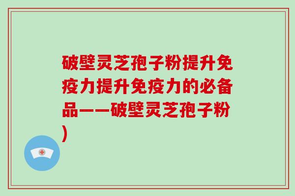 破壁灵芝孢子粉提升免疫力提升免疫力的必备品——破壁灵芝孢子粉)