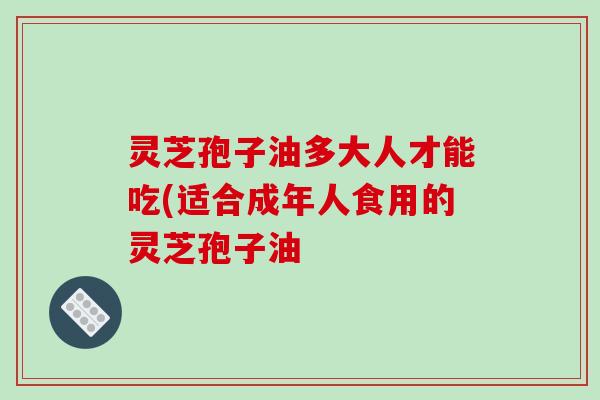 灵芝孢子油多大人才能吃(适合成年人食用的灵芝孢子油