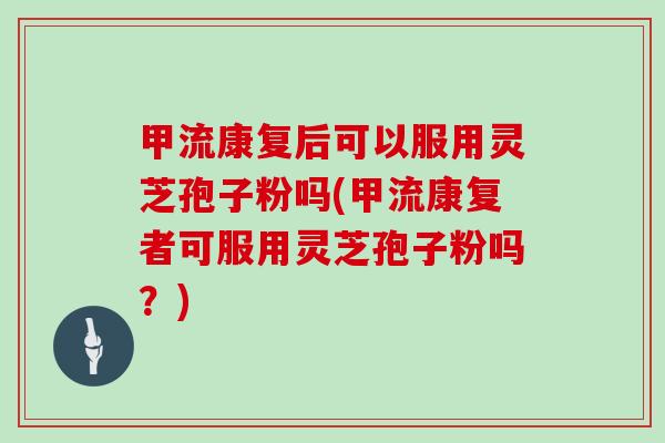 甲流康复后可以服用灵芝孢子粉吗(甲流康复者可服用灵芝孢子粉吗?)