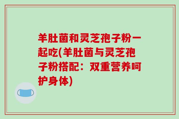 羊肚菌和灵芝孢子粉一起吃(羊肚菌与灵芝孢子粉搭配：双重营养呵护身体)