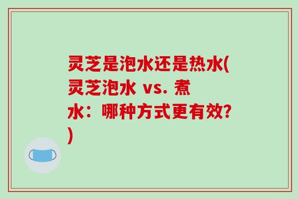 灵芝是泡水还是热水(灵芝泡水 vs. 煮水:哪种方式更有效?)