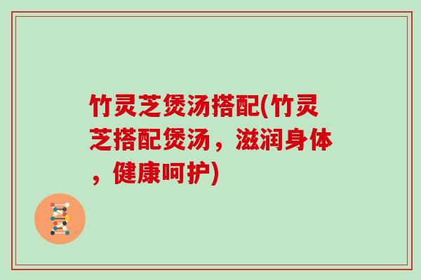 竹灵芝煲汤搭配(竹灵芝搭配煲汤,滋润身体,健康呵护)