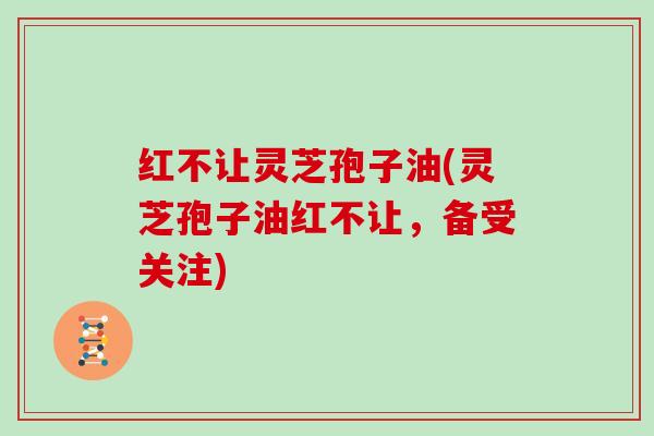 红不让灵芝孢子油(灵芝孢子油红不让,备受关注)