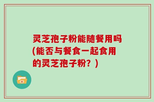 灵芝孢子粉能随餐用吗(能否与餐食一起食用的灵芝孢子粉？)