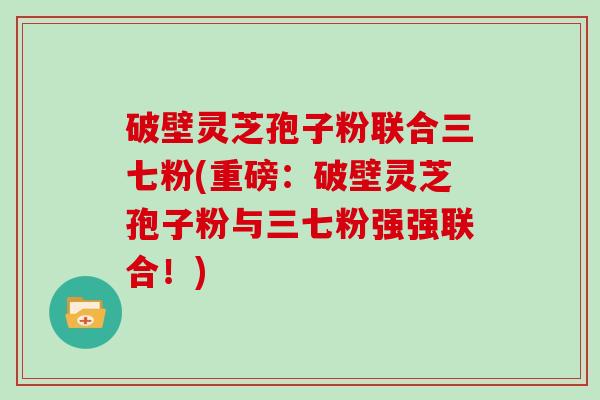 破壁灵芝孢子粉联合三七粉(重磅:破壁灵芝孢子粉与三七粉强强联合!)