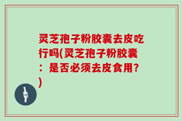灵芝孢子粉胶囊去皮吃行吗(灵芝孢子粉胶囊:是否必须去皮食用?)