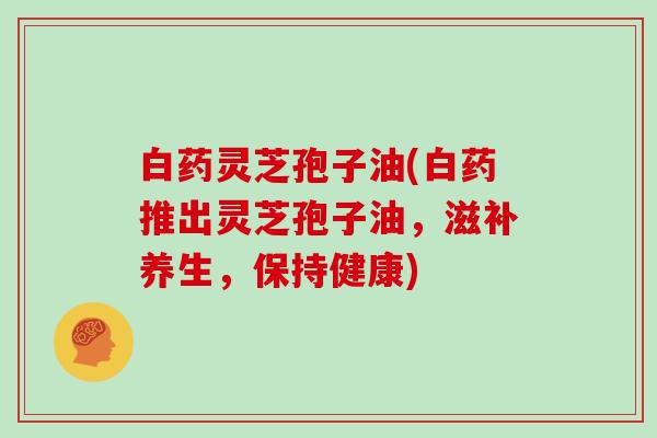 白药灵芝孢子油(白药推出灵芝孢子油,滋补养生,保持健康)