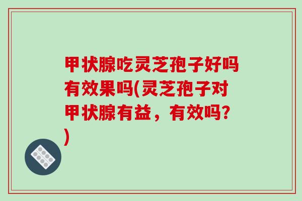 甲状腺吃灵芝孢子好吗有效果吗(灵芝孢子对甲状腺有益,有效吗?)