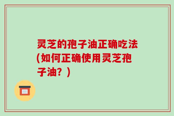 灵芝的孢子油正确吃法(如何正确使用灵芝孢子油?)