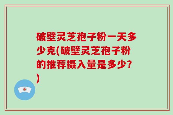 破壁灵芝孢子粉一天多少克(破壁灵芝孢子粉的推荐摄入量是多少？)