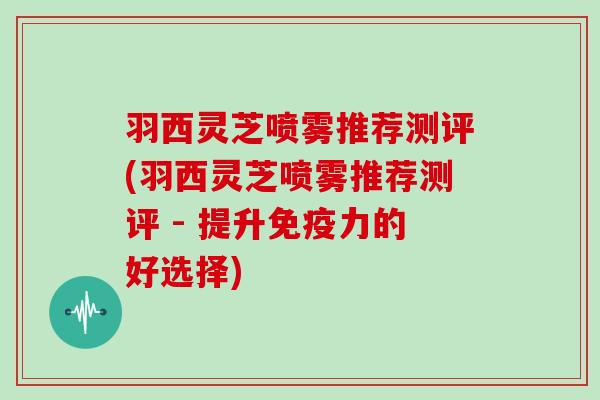 羽西灵芝喷雾推荐测评(羽西灵芝喷雾推荐测评 - 提升免疫力的好选择)