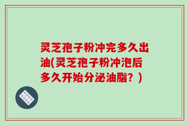 灵芝孢子粉冲完多久出油(灵芝孢子粉冲泡后多久开始分泌油脂?)