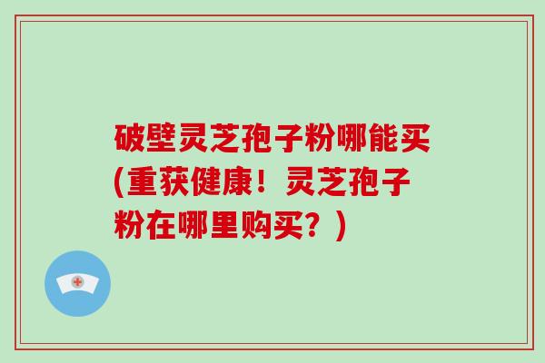 破壁灵芝孢子粉哪能买(重获健康!灵芝孢子粉在哪里购买?)