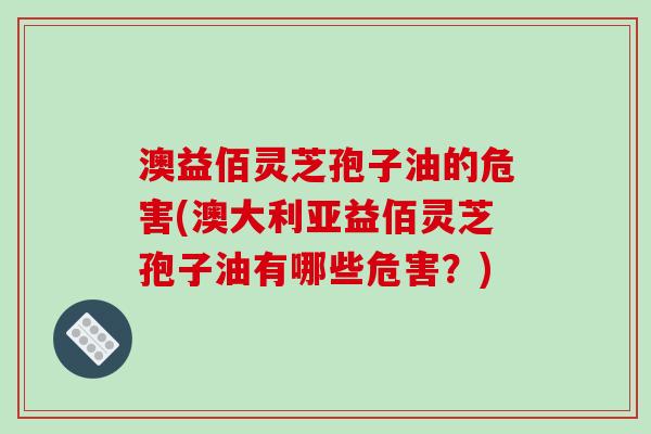 澳益佰灵芝孢子油的危害(澳大利亚益佰灵芝孢子油有哪些危害?)