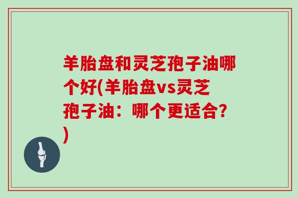 羊胎盘和灵芝孢子油哪个好(羊胎盘vs灵芝孢子油:哪个更适合?)