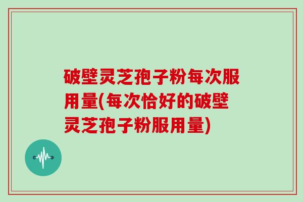 破壁灵芝孢子粉每次服用量(每次恰好的破壁灵芝孢子粉服用量)