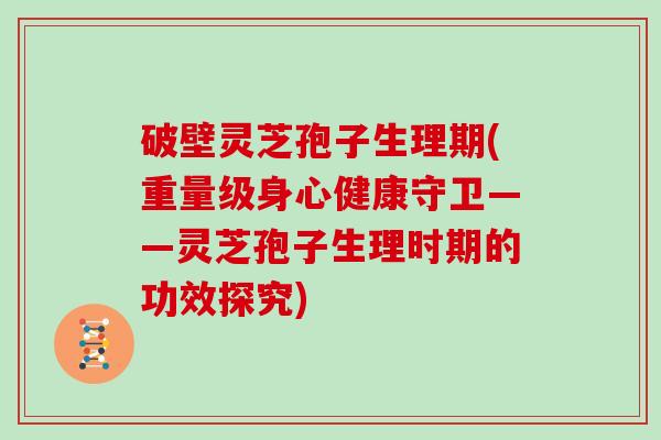 破壁灵芝孢子生理期(重量级身心健康守卫——灵芝孢子生理时期的功效探究)